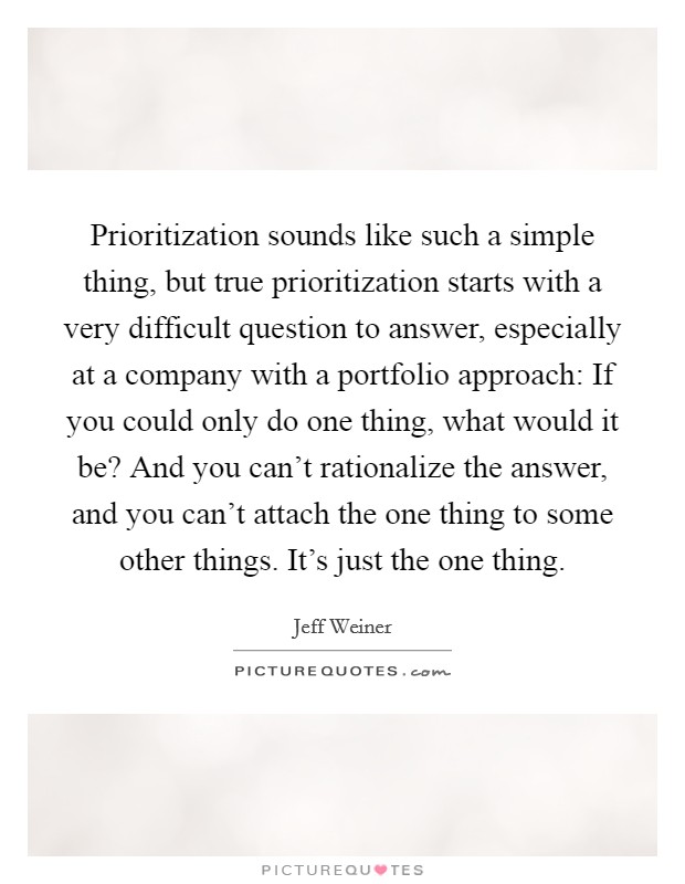 Prioritization sounds like such a simple thing, but true prioritization starts with a very difficult question to answer, especially at a company with a portfolio approach: If you could only do one thing, what would it be? And you can’t rationalize the answer, and you can’t attach the one thing to some other things. It’s just the one thing Picture Quote #1
