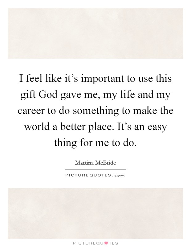 I feel like it's important to use this gift God gave me, my life and my career to do something to make the world a better place. It's an easy thing for me to do. Picture Quote #1