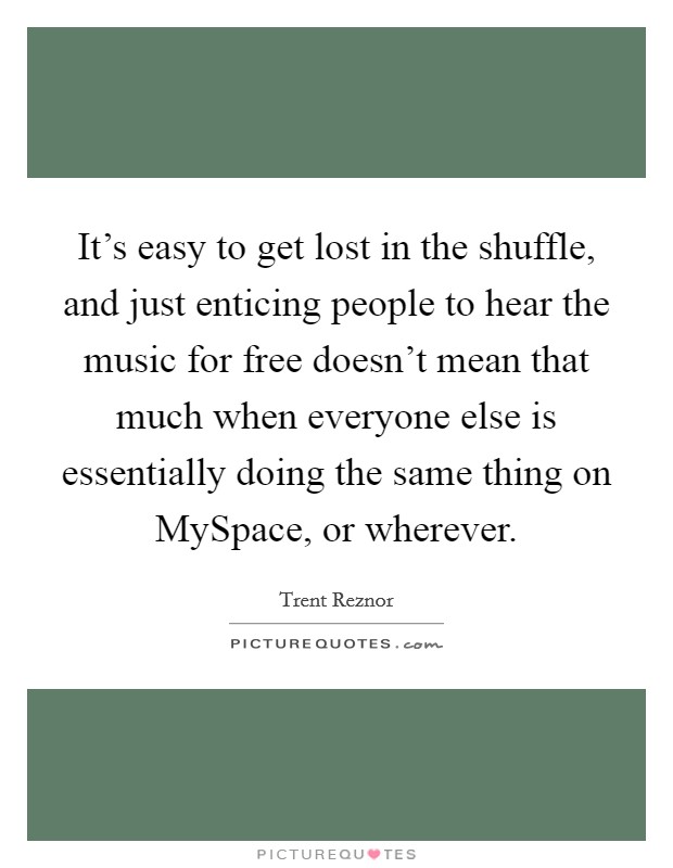 It's easy to get lost in the shuffle, and just enticing people to hear the music for free doesn't mean that much when everyone else is essentially doing the same thing on MySpace, or wherever. Picture Quote #1