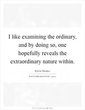 I like examining the ordinary, and by doing so, one hopefully reveals the extraordinary nature within Picture Quote #1