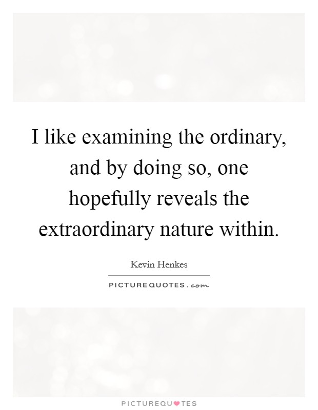 I like examining the ordinary, and by doing so, one hopefully reveals the extraordinary nature within. Picture Quote #1