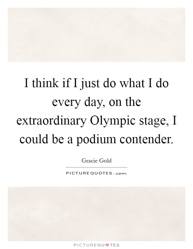 I think if I just do what I do every day, on the extraordinary Olympic stage, I could be a podium contender. Picture Quote #1