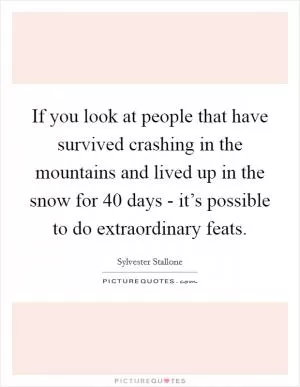 If you look at people that have survived crashing in the mountains and lived up in the snow for 40 days - it’s possible to do extraordinary feats Picture Quote #1