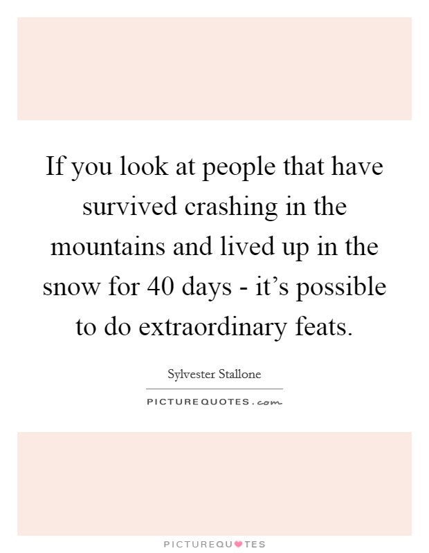 If you look at people that have survived crashing in the mountains and lived up in the snow for 40 days - it's possible to do extraordinary feats. Picture Quote #1