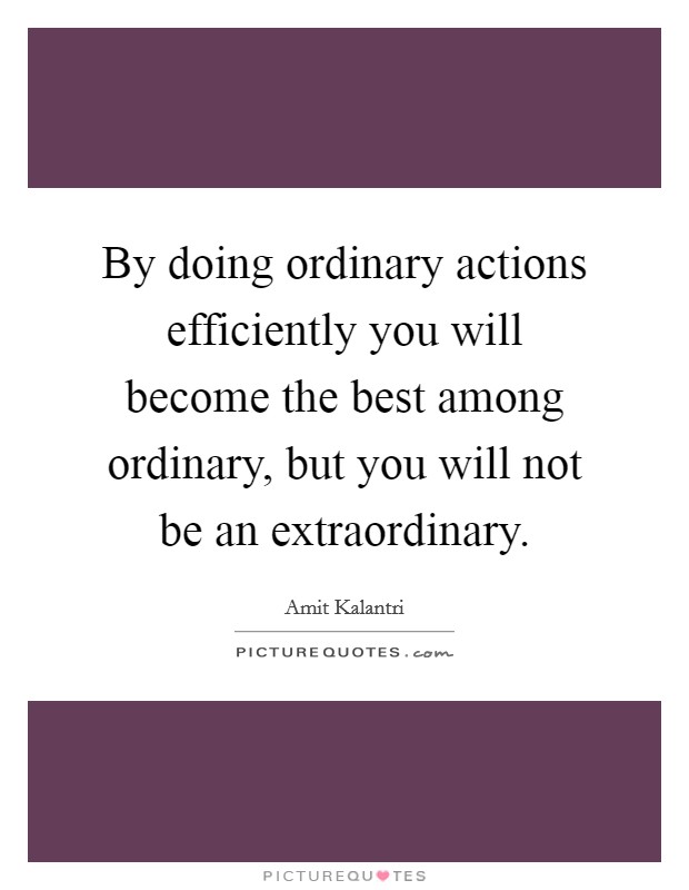 By doing ordinary actions efficiently you will become the best among ordinary, but you will not be an extraordinary. Picture Quote #1