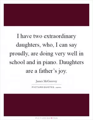 I have two extraordinary daughters, who, I can say proudly, are doing very well in school and in piano. Daughters are a father’s joy Picture Quote #1