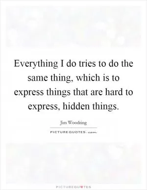 Everything I do tries to do the same thing, which is to express things that are hard to express, hidden things Picture Quote #1