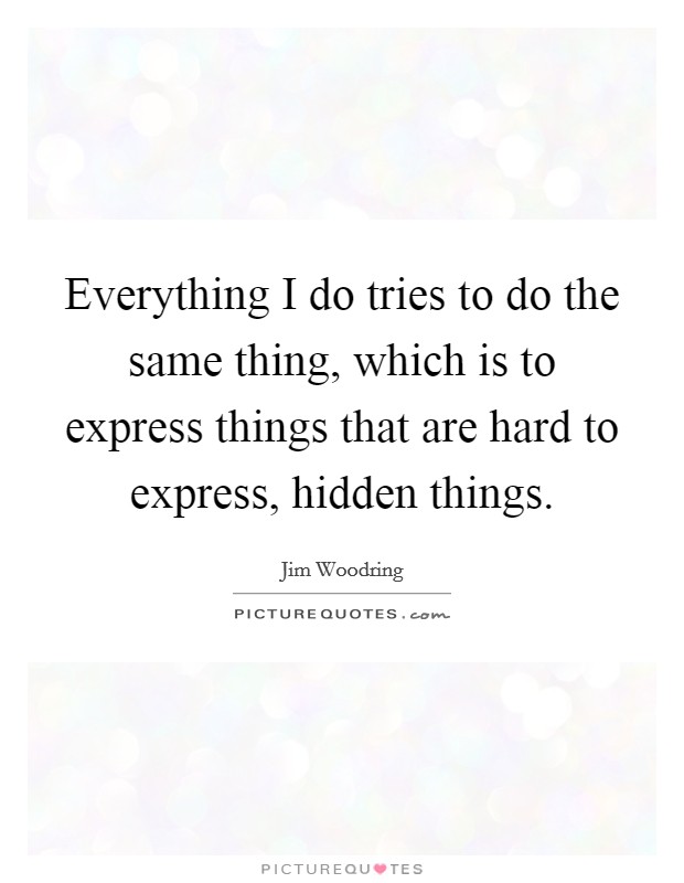 Everything I do tries to do the same thing, which is to express things that are hard to express, hidden things. Picture Quote #1
