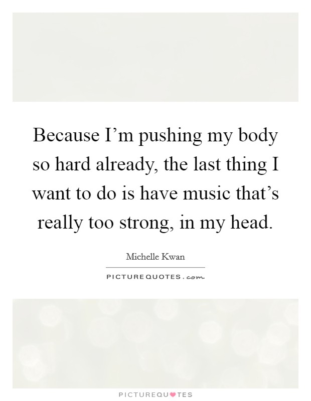 Because I'm pushing my body so hard already, the last thing I want to do is have music that's really too strong, in my head. Picture Quote #1