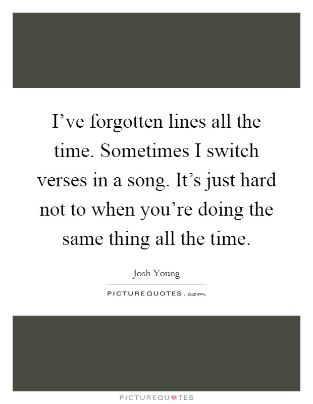 I've forgotten lines all the time. Sometimes I switch verses in a song. It's just hard not to when you're doing the same thing all the time. Picture Quote #1