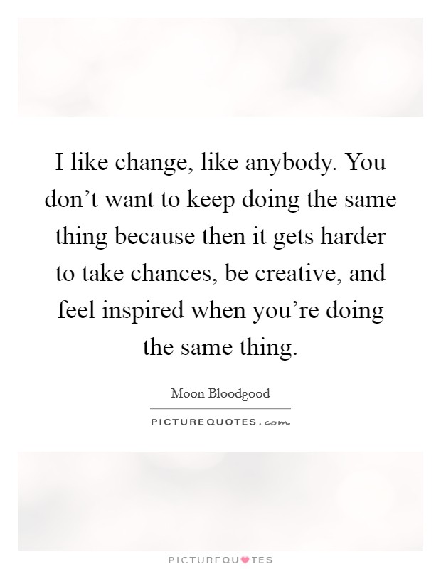I like change, like anybody. You don't want to keep doing the same thing because then it gets harder to take chances, be creative, and feel inspired when you're doing the same thing. Picture Quote #1
