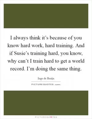 I always think it’s because of you know hard work, hard training. And if Susie’s training hard, you know, why can’t I train hard to get a world record. I’m doing the same thing Picture Quote #1