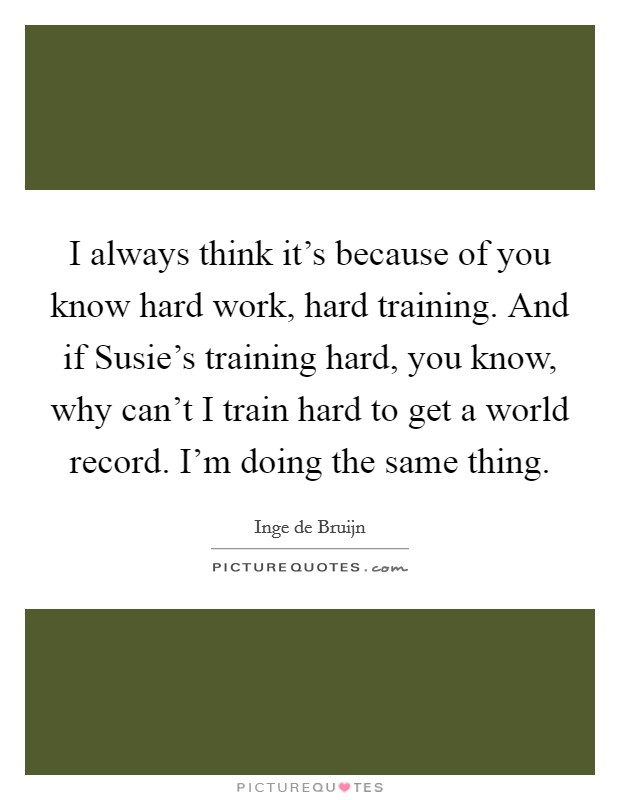 I always think it's because of you know hard work, hard training. And if Susie's training hard, you know, why can't I train hard to get a world record. I'm doing the same thing. Picture Quote #1