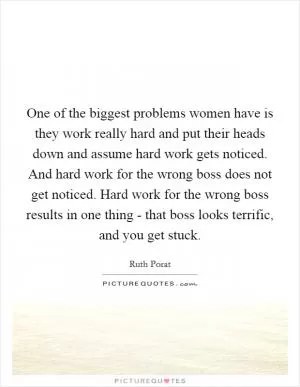 One of the biggest problems women have is they work really hard and put their heads down and assume hard work gets noticed. And hard work for the wrong boss does not get noticed. Hard work for the wrong boss results in one thing - that boss looks terrific, and you get stuck Picture Quote #1