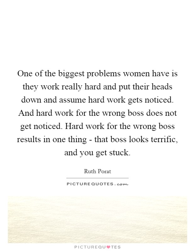 One of the biggest problems women have is they work really hard and put their heads down and assume hard work gets noticed. And hard work for the wrong boss does not get noticed. Hard work for the wrong boss results in one thing - that boss looks terrific, and you get stuck. Picture Quote #1