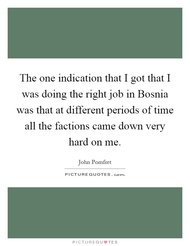 The one indication that I got that I was doing the right job in Bosnia was that at different periods of time all the factions came down very hard on me. Picture Quote #1