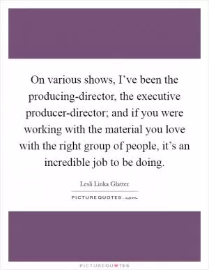 On various shows, I’ve been the producing-director, the executive producer-director; and if you were working with the material you love with the right group of people, it’s an incredible job to be doing Picture Quote #1