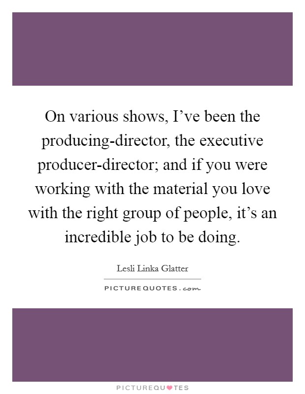 On various shows, I've been the producing-director, the executive producer-director; and if you were working with the material you love with the right group of people, it's an incredible job to be doing. Picture Quote #1