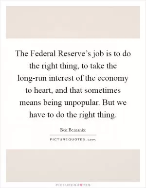 The Federal Reserve’s job is to do the right thing, to take the long-run interest of the economy to heart, and that sometimes means being unpopular. But we have to do the right thing Picture Quote #1