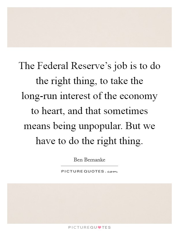 The Federal Reserve's job is to do the right thing, to take the long-run interest of the economy to heart, and that sometimes means being unpopular. But we have to do the right thing. Picture Quote #1