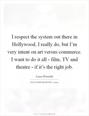 I respect the system out there in Hollywood, I really do, but I’m very intent on art versus commerce. I want to do it all - film, TV and theatre - if it’s the right job Picture Quote #1