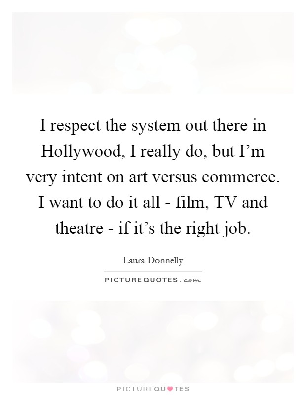 I respect the system out there in Hollywood, I really do, but I'm very intent on art versus commerce. I want to do it all - film, TV and theatre - if it's the right job. Picture Quote #1
