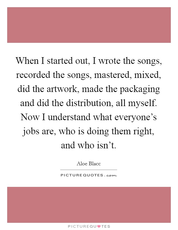 When I started out, I wrote the songs, recorded the songs, mastered, mixed, did the artwork, made the packaging and did the distribution, all myself. Now I understand what everyone's jobs are, who is doing them right, and who isn't. Picture Quote #1