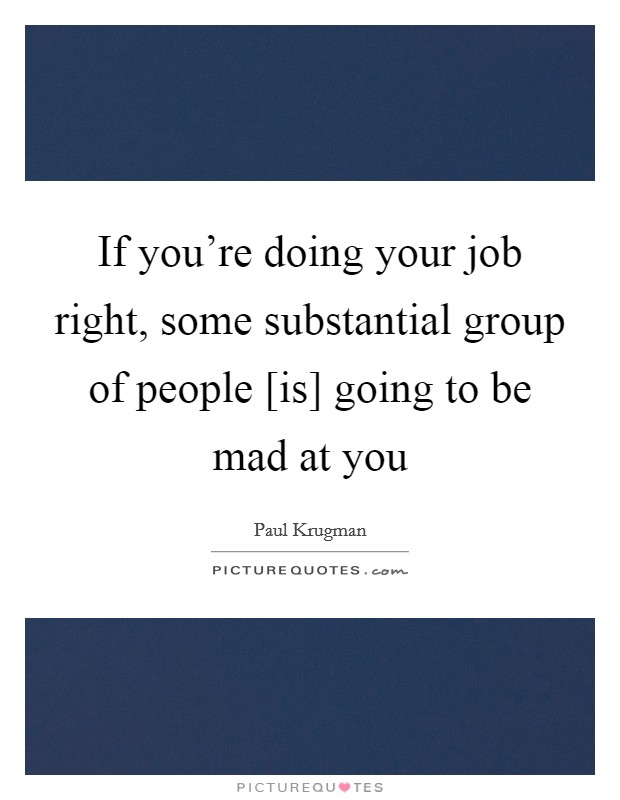 If you're doing your job right, some substantial group of people [is] going to be mad at you Picture Quote #1