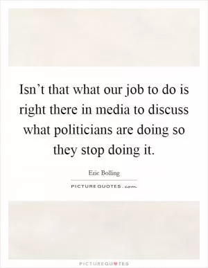 Isn’t that what our job to do is right there in media to discuss what politicians are doing so they stop doing it Picture Quote #1