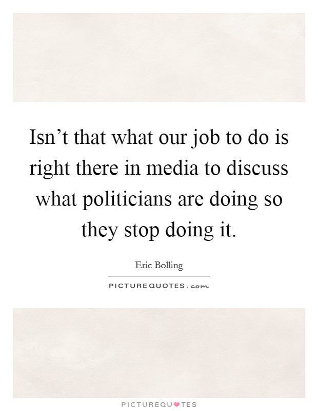 Isn't that what our job to do is right there in media to discuss what politicians are doing so they stop doing it. Picture Quote #1