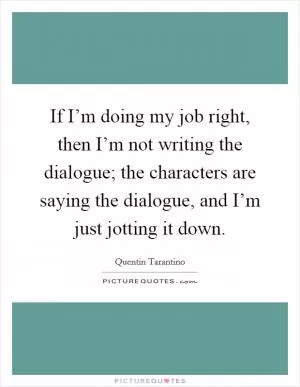 If I’m doing my job right, then I’m not writing the dialogue; the characters are saying the dialogue, and I’m just jotting it down Picture Quote #1