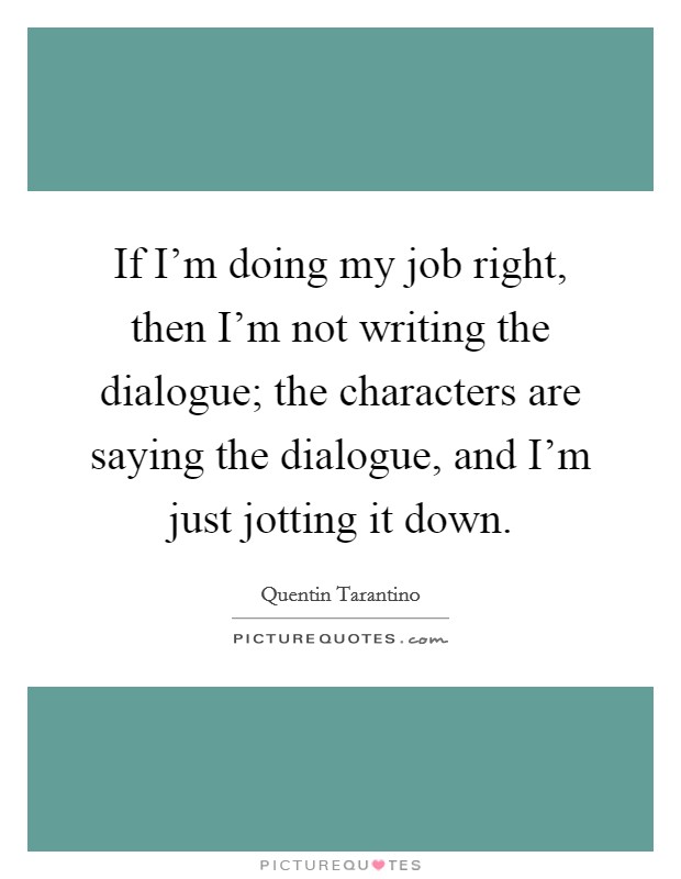 If I'm doing my job right, then I'm not writing the dialogue; the characters are saying the dialogue, and I'm just jotting it down. Picture Quote #1
