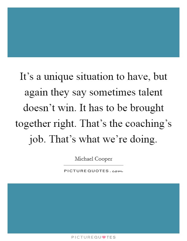 It's a unique situation to have, but again they say sometimes talent doesn't win. It has to be brought together right. That's the coaching's job. That's what we're doing. Picture Quote #1