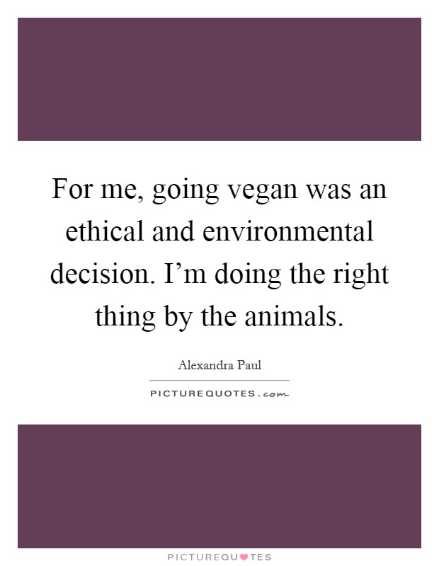 For me, going vegan was an ethical and environmental decision. I'm doing the right thing by the animals. Picture Quote #1
