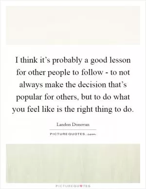 I think it’s probably a good lesson for other people to follow - to not always make the decision that’s popular for others, but to do what you feel like is the right thing to do Picture Quote #1