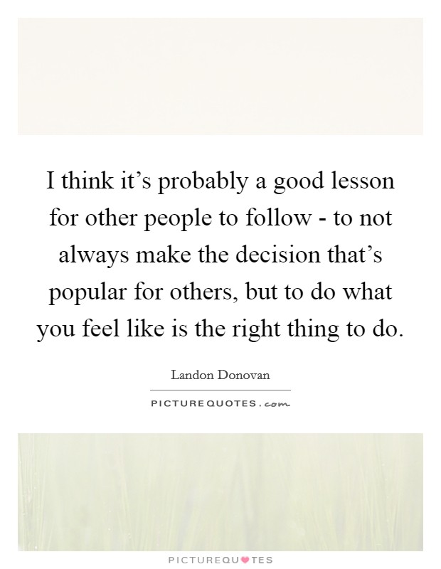I think it's probably a good lesson for other people to follow - to not always make the decision that's popular for others, but to do what you feel like is the right thing to do. Picture Quote #1