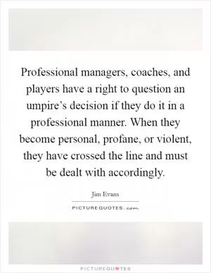 Professional managers, coaches, and players have a right to question an umpire’s decision if they do it in a professional manner. When they become personal, profane, or violent, they have crossed the line and must be dealt with accordingly Picture Quote #1