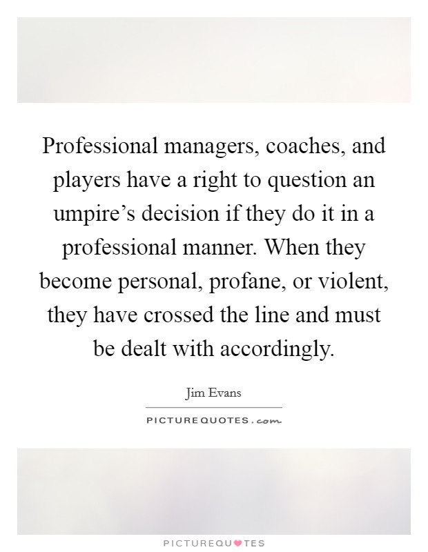 Professional managers, coaches, and players have a right to question an umpire's decision if they do it in a professional manner. When they become personal, profane, or violent, they have crossed the line and must be dealt with accordingly. Picture Quote #1