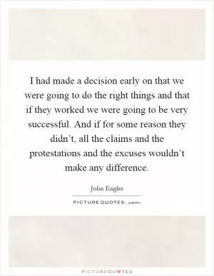 I had made a decision early on that we were going to do the right things and that if they worked we were going to be very successful. And if for some reason they didn’t, all the claims and the protestations and the excuses wouldn’t make any difference Picture Quote #1