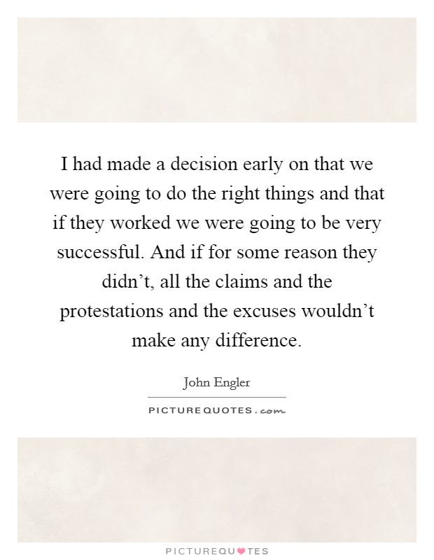 I had made a decision early on that we were going to do the right things and that if they worked we were going to be very successful. And if for some reason they didn't, all the claims and the protestations and the excuses wouldn't make any difference. Picture Quote #1