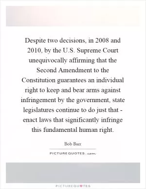 Despite two decisions, in 2008 and 2010, by the U.S. Supreme Court unequivocally affirming that the Second Amendment to the Constitution guarantees an individual right to keep and bear arms against infringement by the government, state legislatures continue to do just that - enact laws that significantly infringe this fundamental human right Picture Quote #1