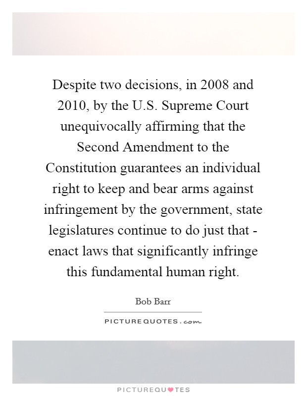 Despite two decisions, in 2008 and 2010, by the U.S. Supreme Court unequivocally affirming that the Second Amendment to the Constitution guarantees an individual right to keep and bear arms against infringement by the government, state legislatures continue to do just that - enact laws that significantly infringe this fundamental human right. Picture Quote #1