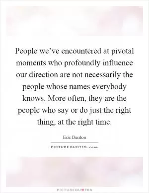 People we’ve encountered at pivotal moments who profoundly influence our direction are not necessarily the people whose names everybody knows. More often, they are the people who say or do just the right thing, at the right time Picture Quote #1