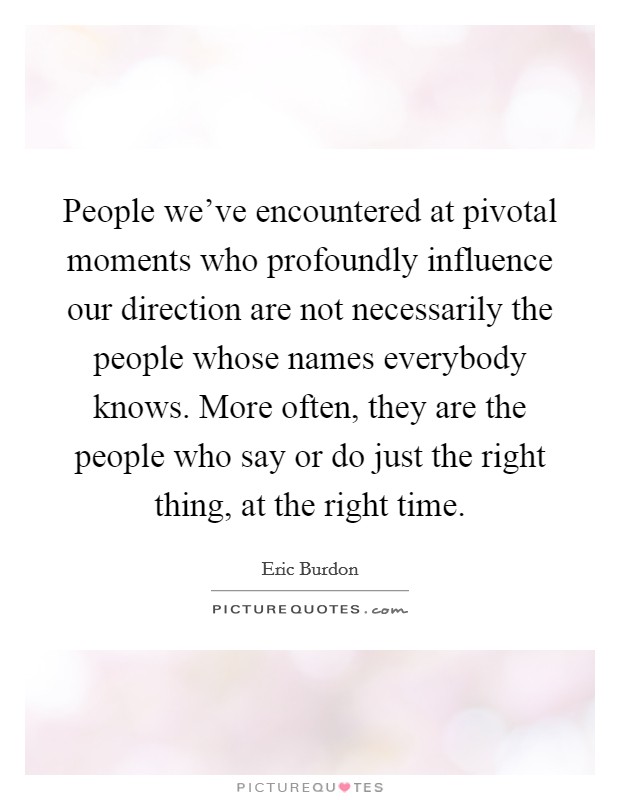 People we've encountered at pivotal moments who profoundly influence our direction are not necessarily the people whose names everybody knows. More often, they are the people who say or do just the right thing, at the right time. Picture Quote #1