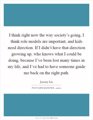I think right now the way society’s going, I think role models are important, and kids need direction. If I didn’t have that direction growing up, who knows what I could be doing, because I’ve been lost many times in my life, and I’ve had to have someone guide me back on the right path Picture Quote #1