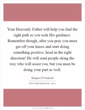 Your Heavenly Father will help you find the right path as you seek His guidance. Remember though, after you pray you must get off your knees and start doing something positive; head in the right direction! He will send people along the way who will assist you, but you must be doing your part as well Picture Quote #1