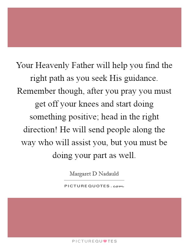 Your Heavenly Father will help you find the right path as you seek His guidance. Remember though, after you pray you must get off your knees and start doing something positive; head in the right direction! He will send people along the way who will assist you, but you must be doing your part as well. Picture Quote #1