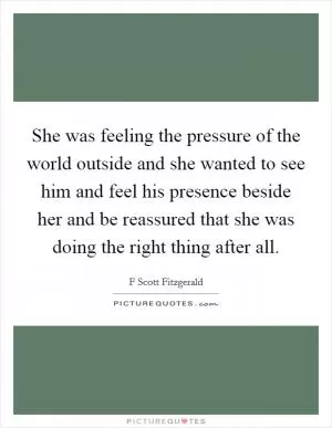 She was feeling the pressure of the world outside and she wanted to see him and feel his presence beside her and be reassured that she was doing the right thing after all Picture Quote #1
