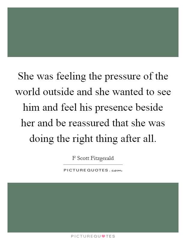 She was feeling the pressure of the world outside and she wanted to see him and feel his presence beside her and be reassured that she was doing the right thing after all. Picture Quote #1
