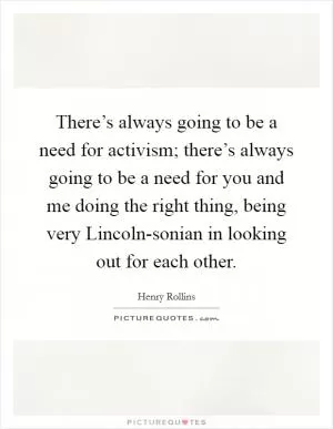 There’s always going to be a need for activism; there’s always going to be a need for you and me doing the right thing, being very Lincoln-sonian in looking out for each other Picture Quote #1